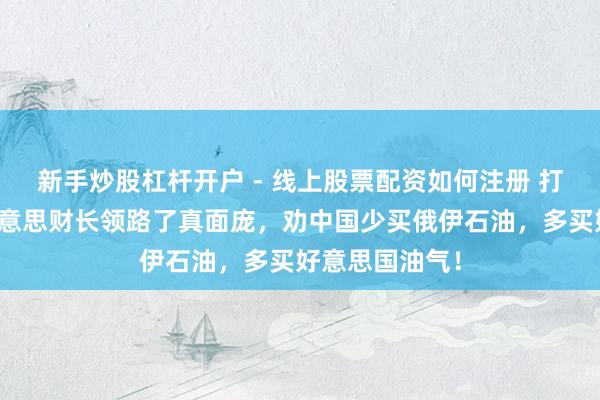 新手炒股杠杆开户 - 线上股票配资如何注册 打不外伊朗，好意思财长领路了真面庞，劝中国少买俄伊石油，多买好意思国油气！