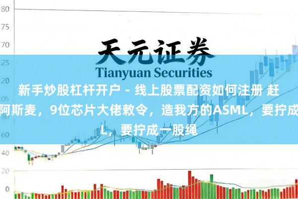 新手炒股杠杆开户 - 线上股票配资如何注册 赶超荷兰阿斯麦，9位芯片大佬敕令，造我方的ASML，要拧成一股绳