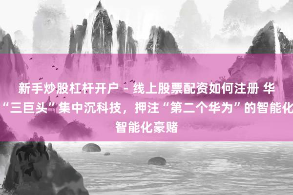 新手炒股杠杆开户 - 线上股票配资如何注册 华为系“三巨头”集中沉科技，押注“第二个华为”的智能化豪赌