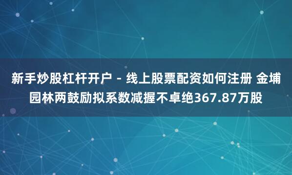 新手炒股杠杆开户 - 线上股票配资如何注册 金埔园林两鼓励拟系数减握不卓绝367.87万股