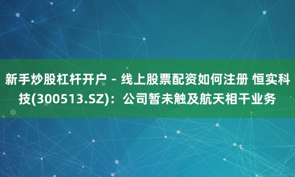 新手炒股杠杆开户 - 线上股票配资如何注册 恒实科技(300513.SZ)：公司暂未触及航天相干业务