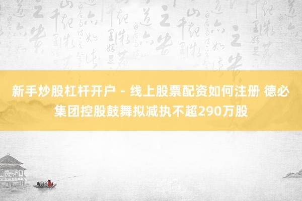 新手炒股杠杆开户 - 线上股票配资如何注册 德必集团控股鼓舞拟减执不超290万股