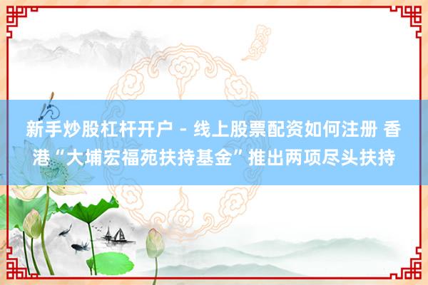 新手炒股杠杆开户 - 线上股票配资如何注册 香港“大埔宏福苑扶持基金”推出两项尽头扶持