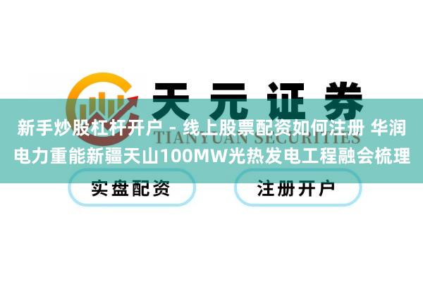 新手炒股杠杆开户 - 线上股票配资如何注册 华润电力重能新疆天山100MW光热发电工程融会梳理