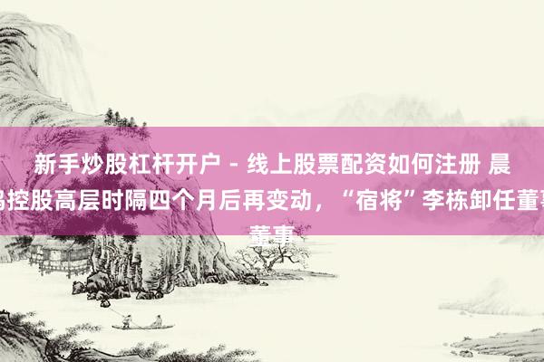 新手炒股杠杆开户 - 线上股票配资如何注册 晨鸣控股高层时隔四个月后再变动，“宿将”李栋卸任董事