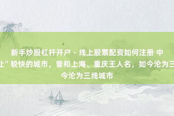 新手炒股杠杆开户 - 线上股票配资如何注册 中国“退让”较快的城市，曾和上海、重庆王人名，如今沦为三线城市