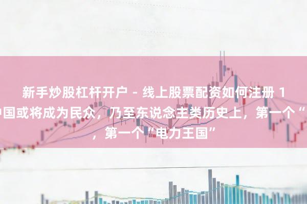新手炒股杠杆开户 - 线上股票配资如何注册 10万亿！中国或将成为民众，乃至东说念主类历史上，第一个“电力王国”