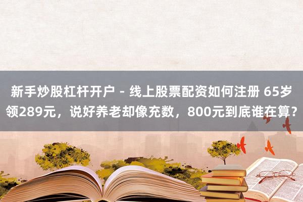 新手炒股杠杆开户 - 线上股票配资如何注册 65岁领289元，说好养老却像充数，800元到底谁在算？