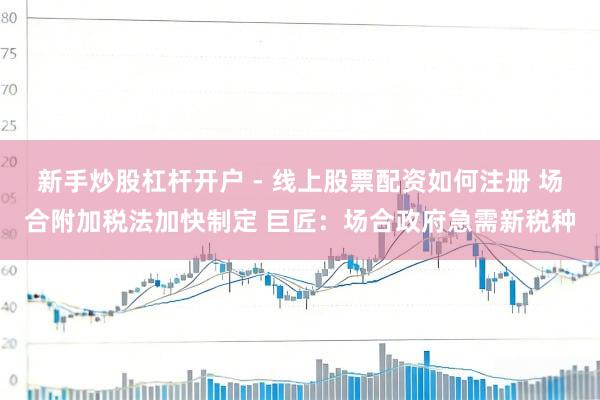 新手炒股杠杆开户 - 线上股票配资如何注册 场合附加税法加快制定 巨匠：场合政府急需新税种