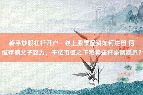 新手炒股杠杆开户 - 线上股票配资如何注册 佰维存储父子致力，千亿市值之下藏着些许豪赌隐患？