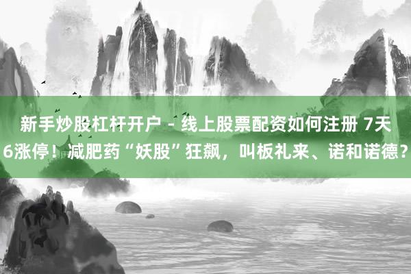 新手炒股杠杆开户 - 线上股票配资如何注册 7天6涨停！减肥药“妖股”狂飙，叫板礼来、诺和诺德？