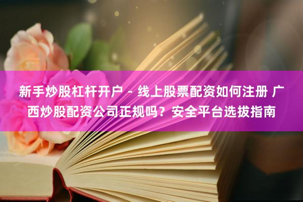 新手炒股杠杆开户 - 线上股票配资如何注册 广西炒股配资公司正规吗？安全平台选拔指南