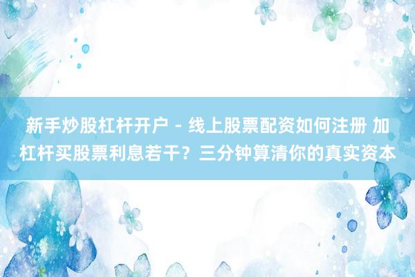 新手炒股杠杆开户 - 线上股票配资如何注册 加杠杆买股票利息若干？三分钟算清你的真实资本