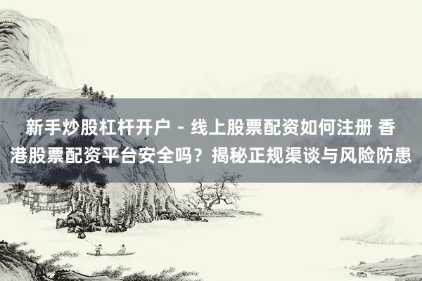 新手炒股杠杆开户 - 线上股票配资如何注册 香港股票配资平台安全吗？揭秘正规渠谈与风险防患
