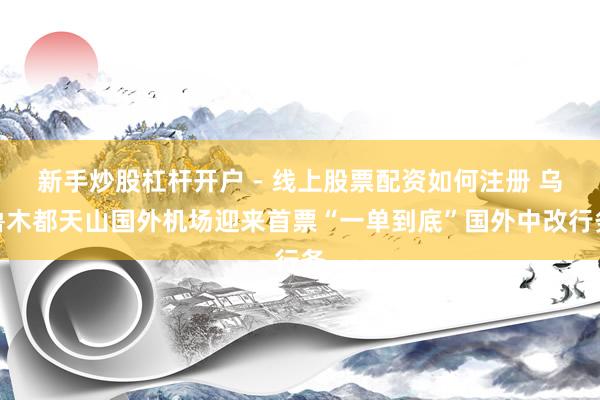 新手炒股杠杆开户 - 线上股票配资如何注册 乌鲁木都天山国外机场迎来首票“一单到底”国外中改行务