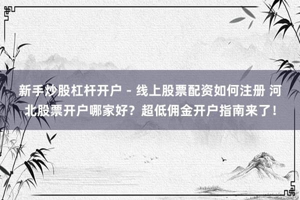 新手炒股杠杆开户 - 线上股票配资如何注册 河北股票开户哪家好？超低佣金开户指南来了！