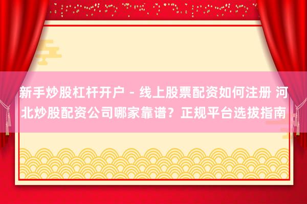 新手炒股杠杆开户 - 线上股票配资如何注册 河北炒股配资公司哪家靠谱？正规平台选拔指南