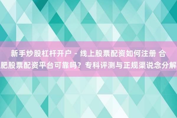 新手炒股杠杆开户 - 线上股票配资如何注册 合肥股票配资平台可靠吗？专科评测与正规渠说念分解