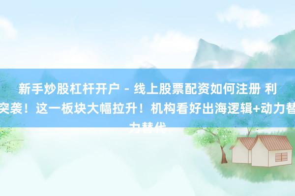 新手炒股杠杆开户 - 线上股票配资如何注册 利好突袭！这一板块大幅拉升！机构看好出海逻辑+动力替代