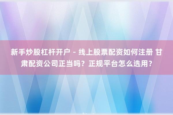 新手炒股杠杆开户 - 线上股票配资如何注册 甘肃配资公司正当吗？正规平台怎么选用？