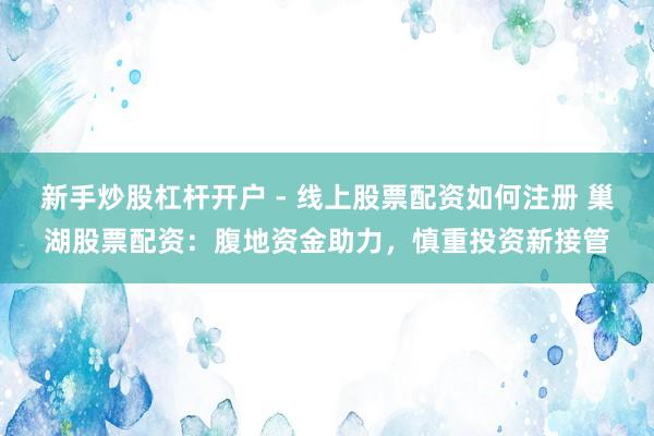 新手炒股杠杆开户 - 线上股票配资如何注册 巢湖股票配资：腹地资金助力，慎重投资新接管