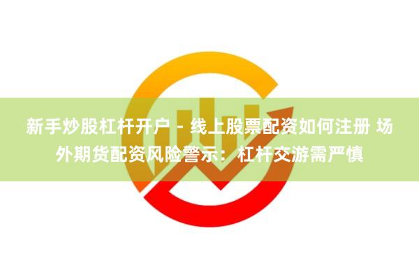 新手炒股杠杆开户 - 线上股票配资如何注册 场外期货配资风险警示：杠杆交游需严慎