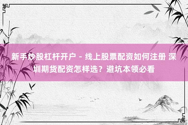 新手炒股杠杆开户 - 线上股票配资如何注册 深圳期货配资怎样选？避坑本领必看