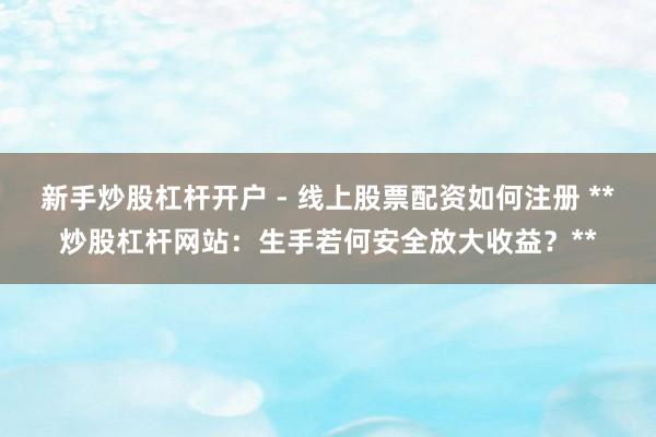 新手炒股杠杆开户 - 线上股票配资如何注册 **炒股杠杆网站：生手若何安全放大收益？**