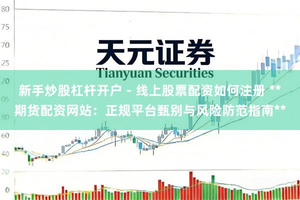 新手炒股杠杆开户 - 线上股票配资如何注册 **期货配资网站：正规平台甄别与风险防范指南**