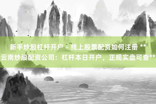 新手炒股杠杆开户 - 线上股票配资如何注册 **云南炒股配资公司：杠杆本日开户，正规实盘可查**