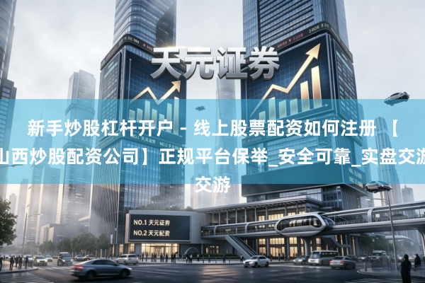新手炒股杠杆开户 - 线上股票配资如何注册 【山西炒股配资公司】正规平台保举_安全可靠_实盘交游